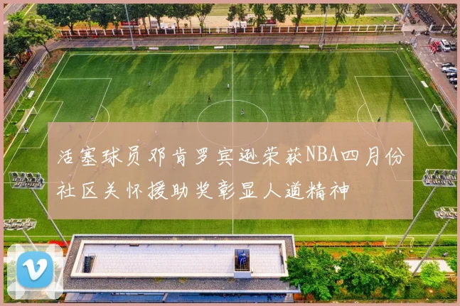 活塞球员邓肯罗宾逊荣获NBA四月份社区关怀援助奖彰显人道精神