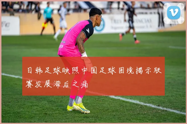 日韩足球映照中国足球困境揭示联赛发展滞后之痛