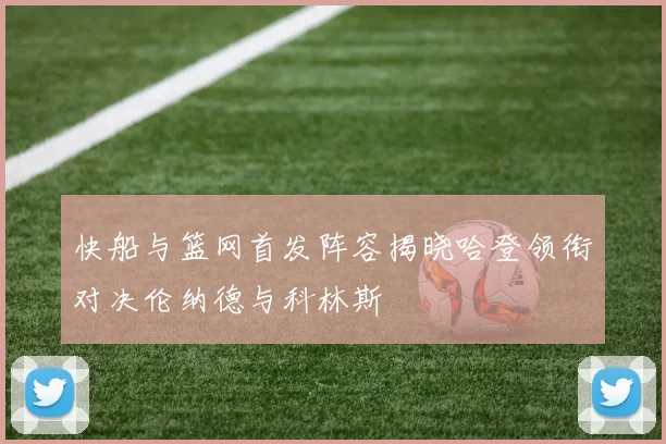 快船与篮网首发阵容揭晓哈登领衔对决伦纳德与科林斯