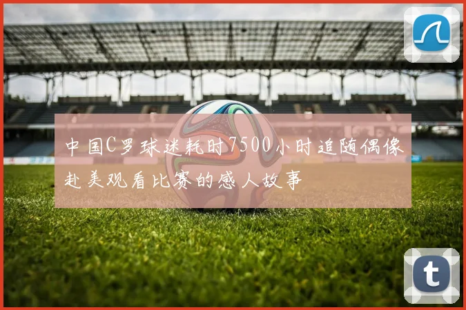 中国C罗球迷耗时7500小时追随偶像赴美观看比赛的感人故事