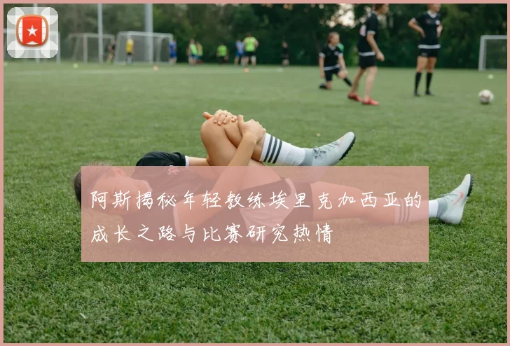 阿斯揭秘年轻教练埃里克加西亚的成长之路与比赛研究热情