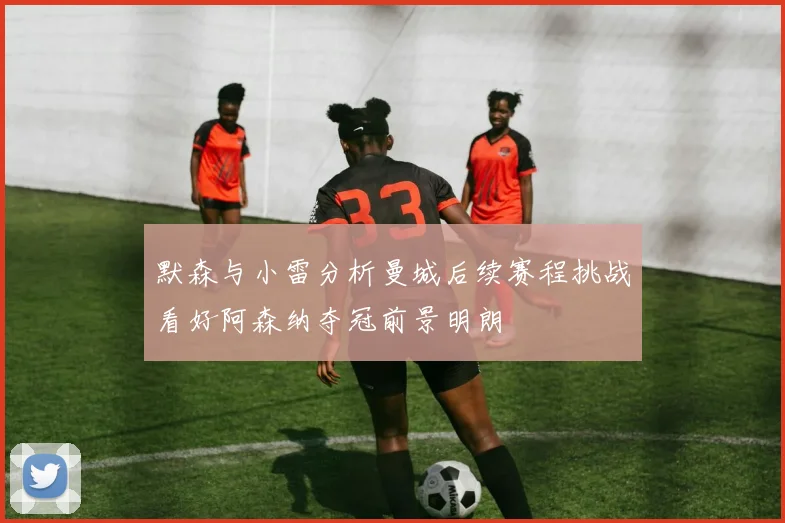 默森与小雷分析曼城后续赛程挑战看好阿森纳夺冠前景明朗