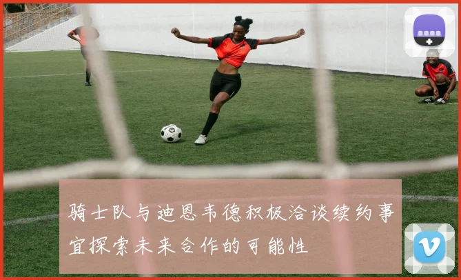 骑士队与迪恩韦德积极洽谈续约事宜探索未来合作的可能性