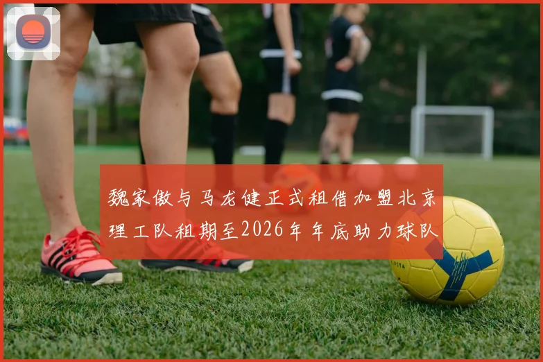 魏家傲与马龙健正式租借加盟北京理工队租期至2026年年底助力球队发展