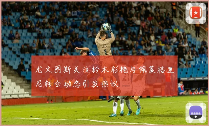 尤文图斯关注铃木彩艳与佩莱格里尼转会动态引发热议