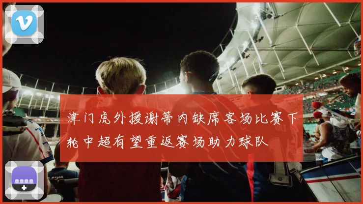 津门虎外援谢蒂内缺席客场比赛下轮中超有望重返赛场助力球队
