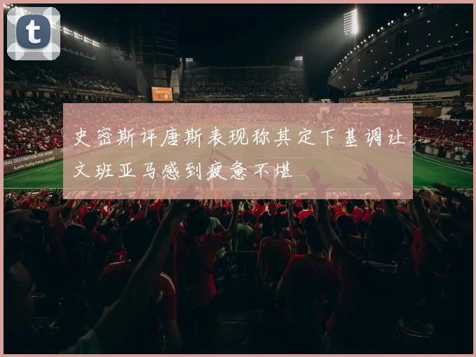 史密斯评唐斯表现称其定下基调让文班亚马感到疲惫不堪