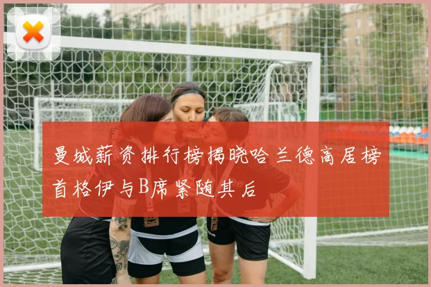 曼城薪资排行榜揭晓哈兰德高居榜首格伊与B席紧随其后