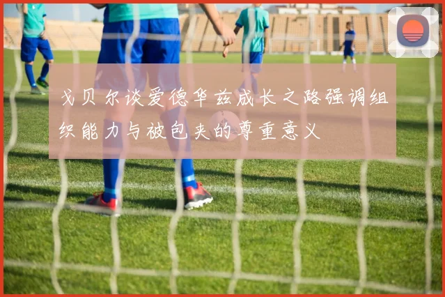 戈贝尔谈爱德华兹成长之路强调组织能力与被包夹的尊重意义