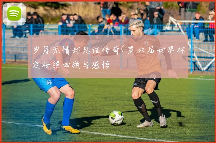 岁月无情却见证传奇C罗六届世界杯定妆照回顾与感悟