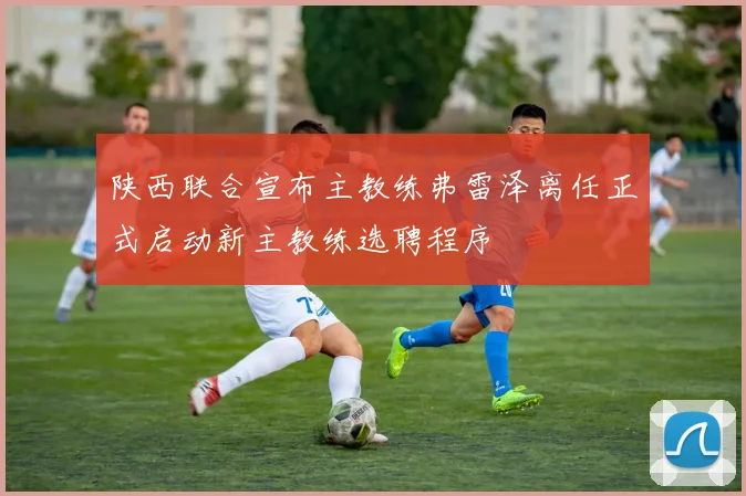陕西联合宣布主教练弗雷泽离任正式启动新主教练选聘程序