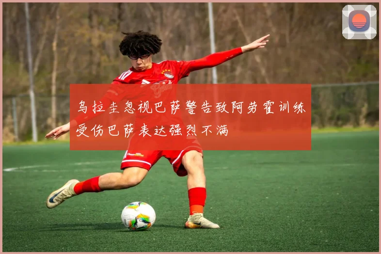 乌拉圭忽视巴萨警告致阿劳霍训练受伤巴萨表达强烈不满
