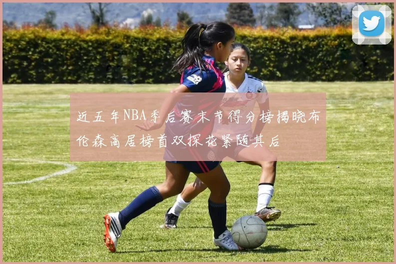 近五年NBA季后赛末节得分榜揭晓布伦森高居榜首双探花紧随其后