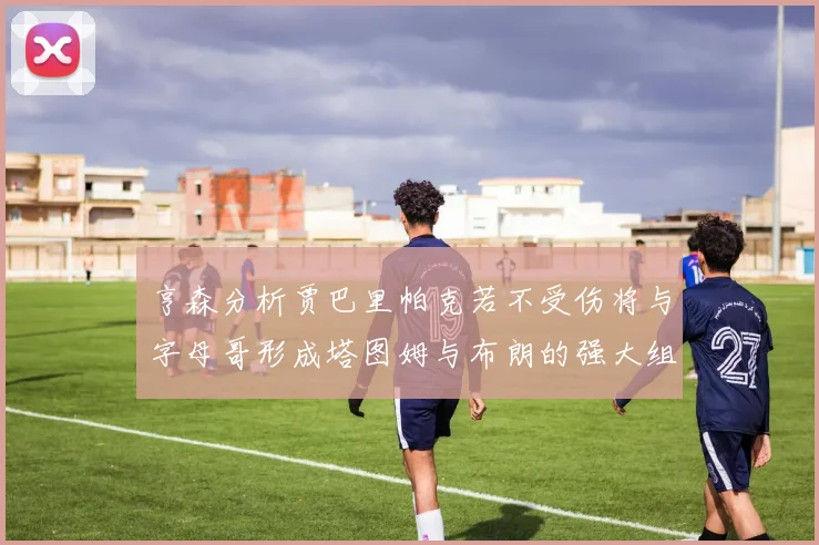 亨森分析贾巴里帕克若不受伤将与字母哥形成塔图姆与布朗的强大组合