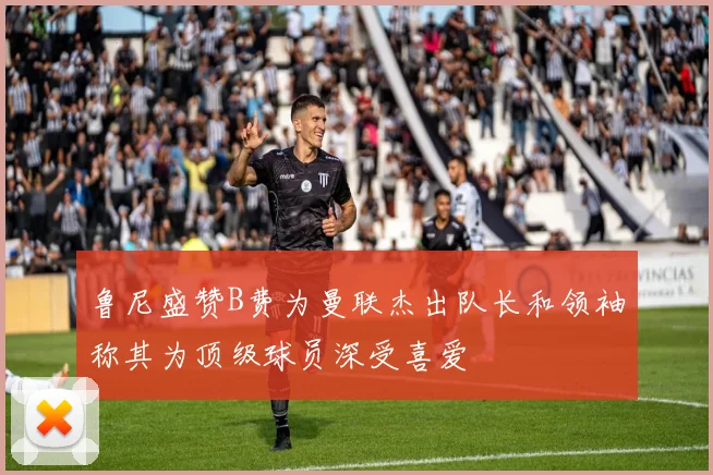 鲁尼盛赞B费为曼联杰出队长和领袖称其为顶级球员深受喜爱