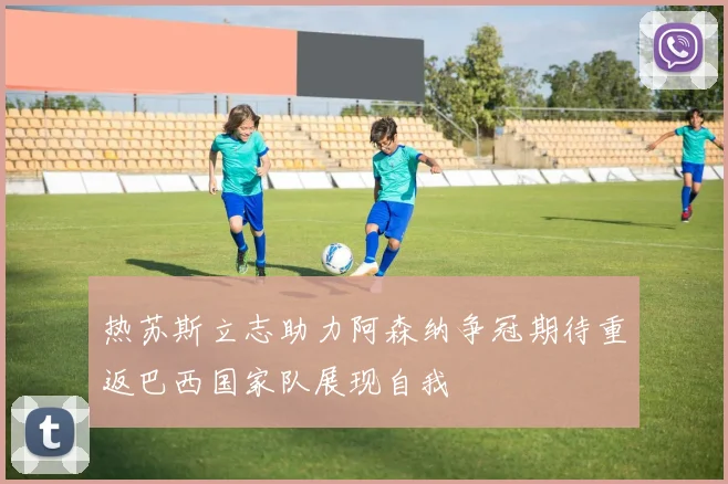 热苏斯立志助力阿森纳争冠期待重返巴西国家队展现自我
