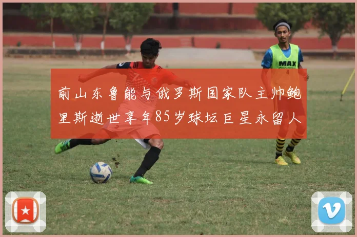 前山东鲁能与俄罗斯国家队主帅鲍里斯逝世享年85岁球坛巨星永留人间
