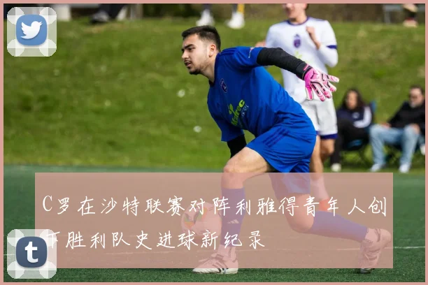 C罗在沙特联赛对阵利雅得青年人创下胜利队史进球新纪录