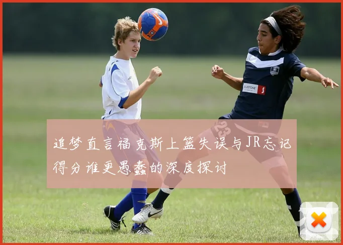 追梦直言福克斯上篮失误与JR忘记得分谁更愚蠢的深度探讨
