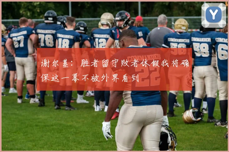 谢尔基：胜者留守败者休假我将确保这一幕不被外界看到