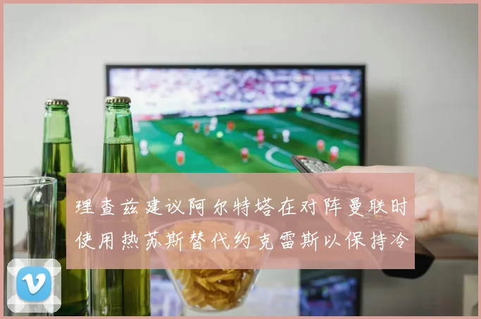理查兹建议阿尔特塔在对阵曼联时使用热苏斯替代约克雷斯以保持冷静状态