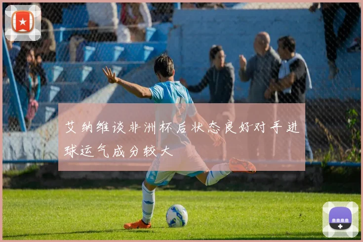 艾纳维谈非洲杯后状态良好对手进球运气成分较大