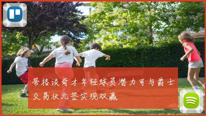 蒂格谈奇才年轻球员潜力可与爵士交易状元签实现双赢