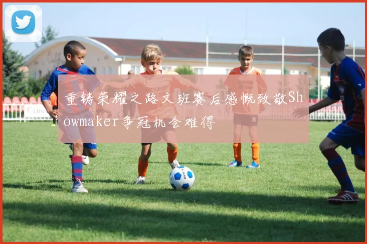 重铸荣耀之路文班赛后感慨致敬Showmaker争冠机会难得