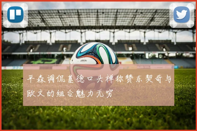 平森调侃基德口头禅称赞东契奇与欧文的组合魅力无穷
